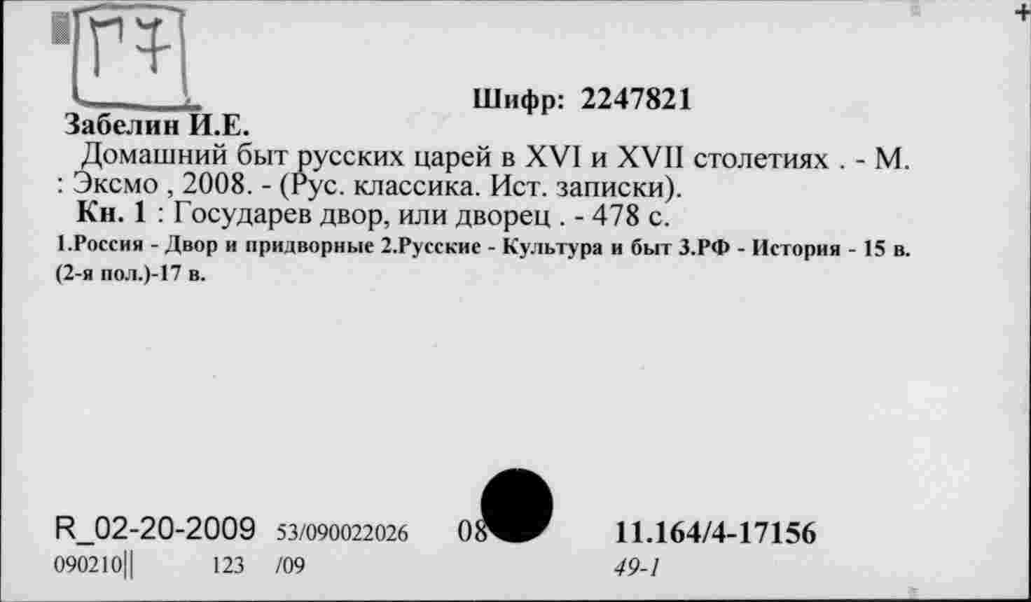 ﻿Забелин И.Е.
Шифр: 2247821
Домашний быт русских царей в XVI и XVII столетиях . - М. : Эксмо , 2008. - (Рус. классика. Ист. записки).
Кн. 1 : Государев двор, или дворец . - 478 с.
1.Россия - Двор и придворные 2.Русские - Культура и быт З.РФ - История - 15 в. (2-я пол.)-17 в.
R_02-20-2009 53/090022026 090210||	123 /09
11.164/4-17156
49-1